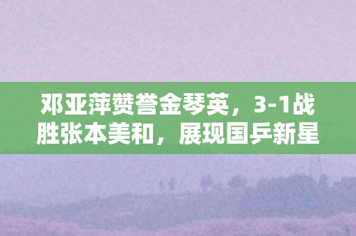 邓亚萍赞誉金琴英，3-1战胜张本美和，展现国乒新星实力
