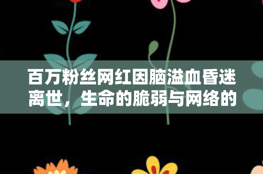 百万粉丝网红因脑溢血昏迷离世，生命的脆弱与网络的思考