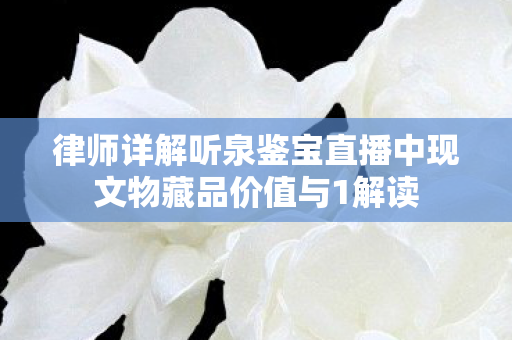 律师详解听泉鉴宝直播中现文物藏品价值与1解读